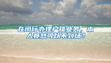 在闵行办理户籍业务，本人竟然可以不到场？