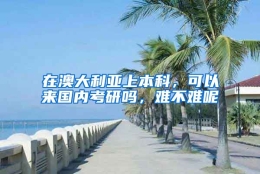 在澳大利亚上本科，可以来国内考研吗，难不难呢