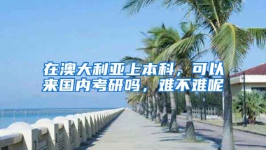 在澳大利亚上本科，可以来国内考研吗，难不难呢