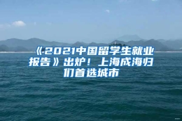 《2021中国留学生就业报告》出炉！上海成海归们首选城市