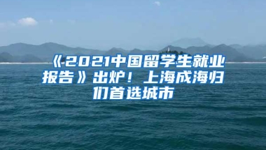 《2021中国留学生就业报告》出炉！上海成海归们首选城市