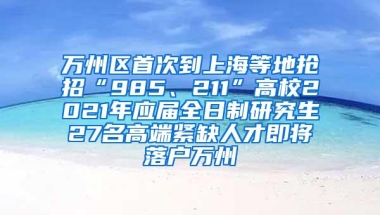 万州区首次到上海等地抢招“985、211”高校2021年应届全日制研究生27名高端紧缺人才即将落户万州