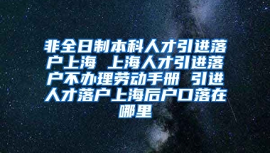 非全日制本科人才引进落户上海 上海人才引进落户不办理劳动手册 引进人才落户上海后户口落在哪里