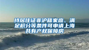 持居住证非沪籍家庭、满足积分等条件可申请上海共有产权保障房