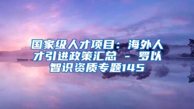 国家级人才项目：海外人才引进政策汇总 - 罗以智识资质专题145