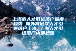 上海市人才引进落户难度趋势 海外高层次人才引进落户上海 上海人才引进落户内部规定