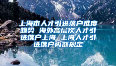 上海市人才引进落户难度趋势 海外高层次人才引进落户上海 上海人才引进落户内部规定