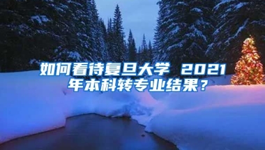 如何看待复旦大学 2021 年本科转专业结果？