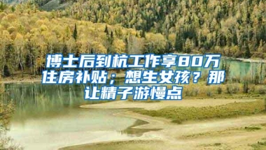 博士后到杭工作享80万住房补贴；想生女孩？那让精子游慢点