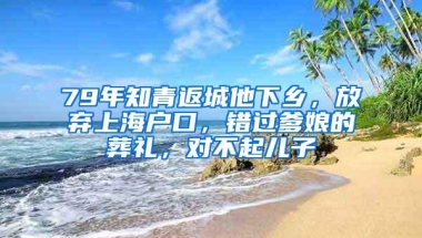 79年知青返城他下乡，放弃上海户口，错过爹娘的葬礼，对不起儿子