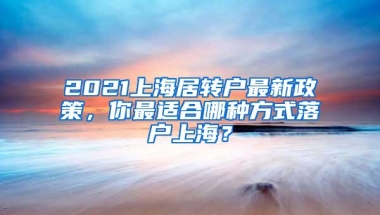 2021上海居转户最新政策，你最适合哪种方式落户上海？