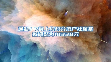 通知！7月上海积分落户社保基数调整为10338元