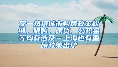 又一热门城市购房政策松绑，限购、限贷、公积金等均有涉及…上海也有重磅政策出炉