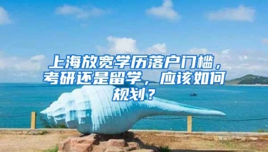 上海放宽学历落户门槛，考研还是留学，应该如何规划？