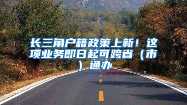 长三角户籍政策上新！这项业务即日起可跨省（市）通办