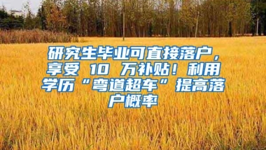 研究生毕业可直接落户，享受 10 万补贴！利用学历“弯道超车”提高落户概率