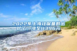 2022年上海社保基数出炉了，涨至11396元