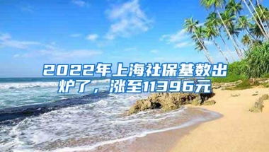 2022年上海社保基数出炉了，涨至11396元