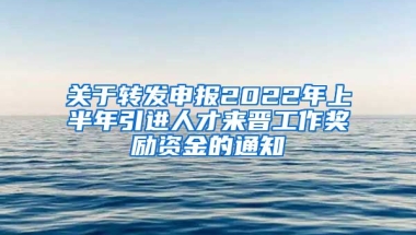 关于转发申报2022年上半年引进人才来晋工作奖励资金的通知