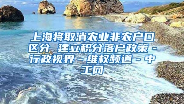 上海将取消农业非农户口区分 建立积分落户政策－行政视界－维权频道－中工网