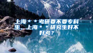 上海＊＊考研要不要专科生，上海＊＊研究生好不好考？