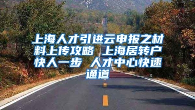 上海人才引进云申报之材料上传攻略 上海居转户快人一步 人才中心快速通道