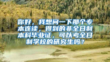 你好，我想问一下那个专本连读，得到的非全日制本科毕业证，可以考全日制学校的研究生吗？