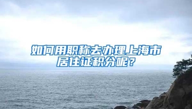 如何用职称去办理上海市居住证积分呢？