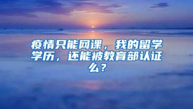 疫情只能网课，我的留学学历，还能被教育部认证么？