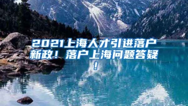 2021上海人才引进落户新政！落户上海问题答疑！