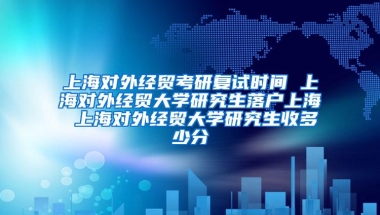 上海对外经贸考研复试时间 上海对外经贸大学研究生落户上海 上海对外经贸大学研究生收多少分