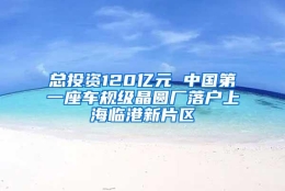 总投资120亿元 中国第一座车规级晶圆厂落户上海临港新片区