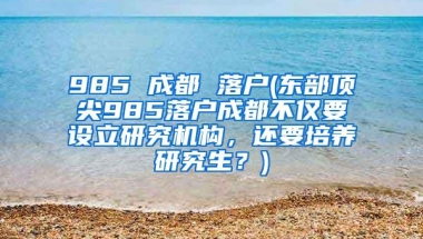 985 成都 落户(东部顶尖985落户成都不仅要设立研究机构，还要培养研究生？)