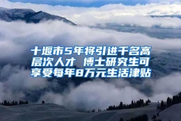 十堰市5年将引进千名高层次人才 博士研究生可享受每年8万元生活津贴