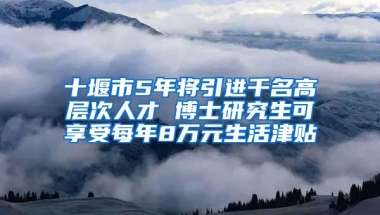 十堰市5年将引进千名高层次人才 博士研究生可享受每年8万元生活津贴