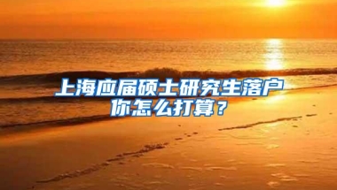 上海应届硕士研究生落户你怎么打算？