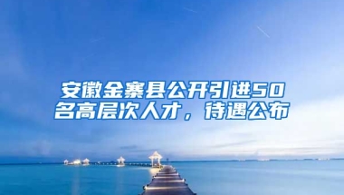 安徽金寨县公开引进50名高层次人才，待遇公布