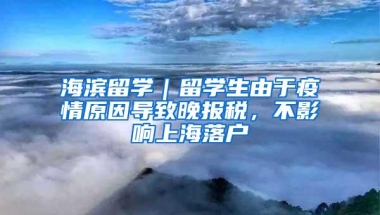 海滨留学｜留学生由于疫情原因导致晚报税，不影响上海落户