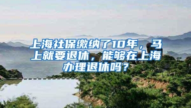 上海社保缴纳了10年，马上就要退休，能够在上海办理退休吗？