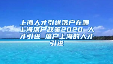 上海人才引进落户在哪 上海落户政策2020 人才引进 落户上海的人才引进