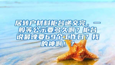 居转户材料柜台递交完，一般等公示要多久啊？柜台说最晚要69个工作日？我的神啊！？