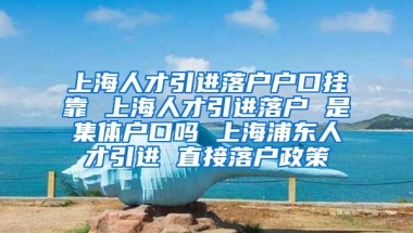 上海人才引进落户户口挂靠 上海人才引进落户 是集体户口吗 上海浦东人才引进 直接落户政策