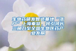 生物药研发智造基地“落户”上海奉贤，将引领长三角乃至全国生物医药产业发展