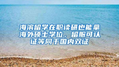 海滨留学在职读研也能拿海外硕士学位，留服可认证等同于国内双证