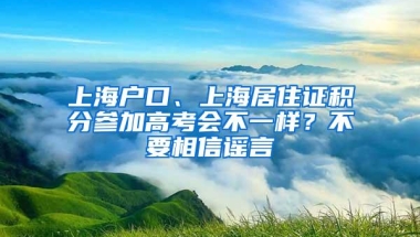 上海户口、上海居住证积分参加高考会不一样？不要相信谣言