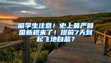 留学生注意！史上最严回国新规来了！提前7天到起飞地自监？