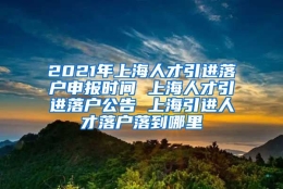 2021年上海人才引进落户申报时间 上海人才引进落户公告 上海引进人才落户落到哪里