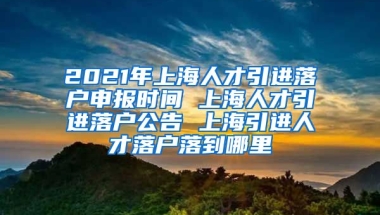 2021年上海人才引进落户申报时间 上海人才引进落户公告 上海引进人才落户落到哪里