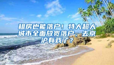 租房也能落户！特大超大城市全面放宽落户，去京沪有戏了？