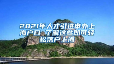 2021年人才引进申办上海户口 了解这些即可轻松落户上海